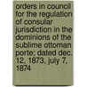 Orders In Council For The Regulation Of Consular Jurisdiction In The Dominions Of The Sublime Ottoman Porte; Dated Dec. 12, 1873, July 7, 1874 by Great Britain Privy Council