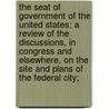 The Seat Of Government Of The United States; A Review Of The Discussions, In Congress And Elsewhere, On The Site And Plans Of The Federal City; by Viator