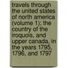 Travels Through The United States Of North America (Volume 1); The Country Of The Iroquois, And Upper Canada, In The Years 1795, 1796, And 1797 door Rochefoucauld-Liancourt