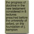 The Progress Of Doctrine In The New Testament Considered In 8 Lectures Preached Before The University Of Oxford, On The Foundation Of J. Bampton