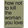 How Not to Kill the Woman You Love by Nina Hansen Machotka