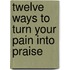 Twelve Ways to Turn Your Pain Into Praise
