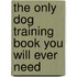 The Only Dog Training Book You Will Ever Need
