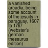 A Vanished Arcadia, Being Some Account Of The Jesuits In Paraguay, 1607 To 1767 (Webster's German Thesaurus Edition) door Inc. Icon Group International
