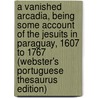 A Vanished Arcadia, Being Some Account Of The Jesuits In Paraguay, 1607 To 1767 (Webster's Portuguese Thesaurus Edition) door Inc. Icon Group International