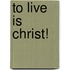 To Live Is Christ!