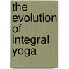 The Evolution Of Integral Yoga by Kundan Singh