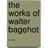 The Works Of Walter Bagehot ...