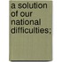 A Solution of Our National Difficulties;