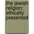 The Jewish Religion; Ethically Presented