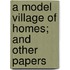 A Model Village Of Homes; And Other Papers
