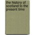 The History of Scotland to the Present Time