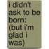 I Didn't Ask To Be Born: (But I'm Glad I Was)