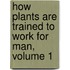 How Plants Are Trained to Work for Man, Volume 1