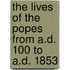 The Lives of the Popes from A.D. 100 to A.D. 1853