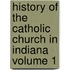 History of the Catholic Church in Indiana Volume 1