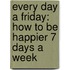 Every Day A Friday: How To Be Happier 7 Days A Week