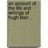 An Account of the Life and Writings of Hugh Blair ..