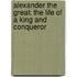 Alexander The Great: The Life Of A King And Conqueror