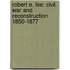 Robert E. Lee: Civil War And Reconstruction 1850-1877