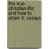 The True Christian Life; And How To Attain It; Essays