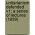 Unitarianism Defended V1: A Series Of Lectures (1839)