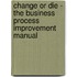 Change or Die - The Business Process Improvement Manual