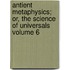 Antient Metaphysics; Or, the Science of Universals Volume 6