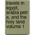 Travels in Egypt, Arabia Petr A, and the Holy Land Volume 1