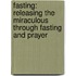 Fasting: Releasing the Miraculous Through Fasting and Prayer