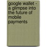 Google Wallet - A Glimpse into the Future of Mobile Payments by Rohan Handa
