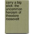 Carry A Big Stick: The Uncommon Heroism Of Theodore Roosevelt