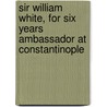 Sir William White, for Six Years Ambassador at Constantinople by Henry Sutherland Edwards