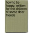 How to Be Happy; Written for the Children of Some Dear Friends
