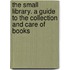 The Small Library. a Guide to the Collection and Care of Books