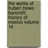 The Works of Hubert Howe Bancroft; History of Mexico Volume 14
