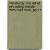 Metallurgy: The Art Of Extracting Metals From Their Ores, Part 1 by John Percy