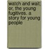 Watch and Wait; Or, the Young Fugitives. a Story for Young People