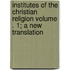 Institutes of the Christian Religion Volume . 1; A New Translation