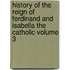 History of the Reign of Ferdinand and Isabella the Catholic Volume 3