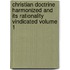 Christian Doctrine Harmonized and Its Rationality Vindicated Volume 1