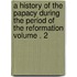 A History of the Papacy During the Period of the Reformation Volume . 2