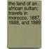 The Land Of An African Sultan; Travels In Morocco, 1887, 1888, And 1889