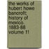The Works of Hubert Howe Bancroft; History of Mexico. 1883-88 Volume 11