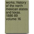Works; History of the North Mexican States and Texas. 1886-89 Volume 16
