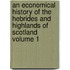 An Economical History of the Hebrides and Highlands of Scotland Volume 1