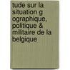Tude Sur La Situation G Ographique, Politique & Militaire de La Belgique by Dejardin Charles