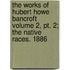 The Works Of Hubert Howe Bancroft Volume 2, Pt. 2; The Native Races. 1886