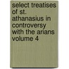 Select Treatises of St. Athanasius in Controversy with the Arians Volume 4 by Saint Athanasius