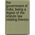 The Government of India; Being a Digest of the Statute Law Relating Thereto